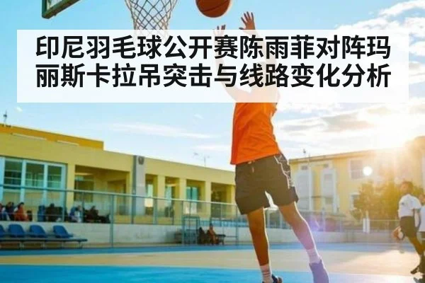 印尼羽毛球公开赛陈雨菲对阵玛丽斯卡拉吊突击与线路变化分析