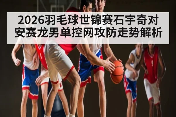 2026羽毛球世锦赛石宇奇对安赛龙男单控网攻防走势解析