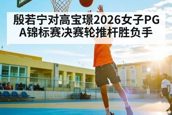殷若宁对高宝璟2026女子PGA锦标赛决赛轮推杆胜负手